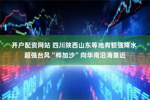 开户配资网站 四川陕西山东等地有较强降水 超强台风“桦加沙”向华南沿海靠近