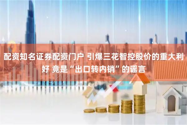 配资知名证券配资门户 引爆三花智控股价的重大利好 竟是“出口转内销”的谣言