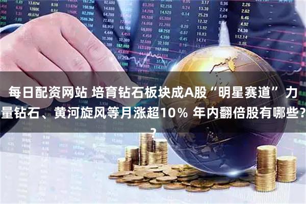 每日配资网站 培育钻石板块成A股“明星赛道” 力量钻石、黄河旋风等月涨超10％ 年内翻倍股有哪些？
