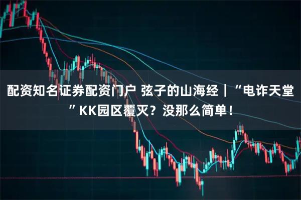 配资知名证券配资门户 弦子的山海经|“电诈天堂”KK园区覆灭?没那么简单!