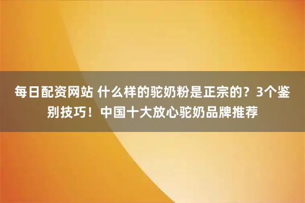 每日配资网站 什么样的驼奶粉是正宗的?3个鉴别技巧!中国十大放心驼奶品牌推荐