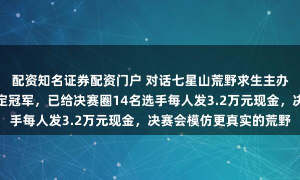配资知名证券配资门户 对话七星山荒野求生主办方：没有剧本没有内定冠军，已给决赛圈14名选手每人发3.2万元现金，决赛会模仿更真实的荒野