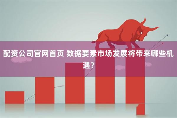 配资公司官网首页 数据要素市场发展将带来哪些机遇？