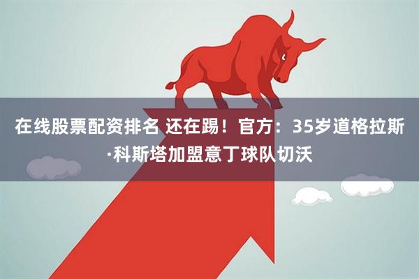 在线股票配资排名 还在踢！官方：35岁道格拉斯·科斯塔加盟意丁球队切沃