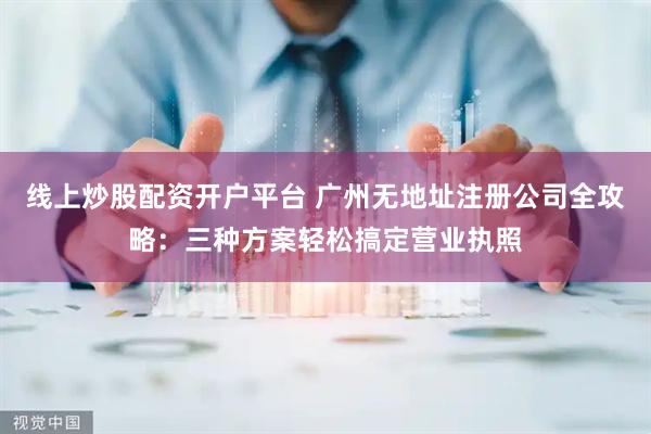线上炒股配资开户平台 广州无地址注册公司全攻略：三种方案轻松搞定营业执照