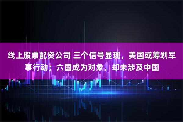 线上股票配资公司 三个信号显现，美国或筹划军事行动；六国成为对象，却未涉及中国