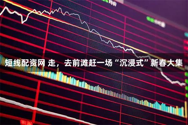 短线配资网 走，去前滩赶一场“沉浸式”新春大集