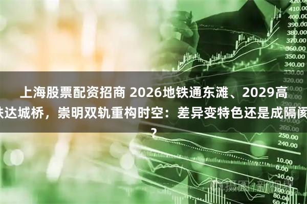 上海股票配资招商 2026地铁通东滩、2029高铁达城桥，崇明双轨重构时空：差异变特色还是成隔阂？