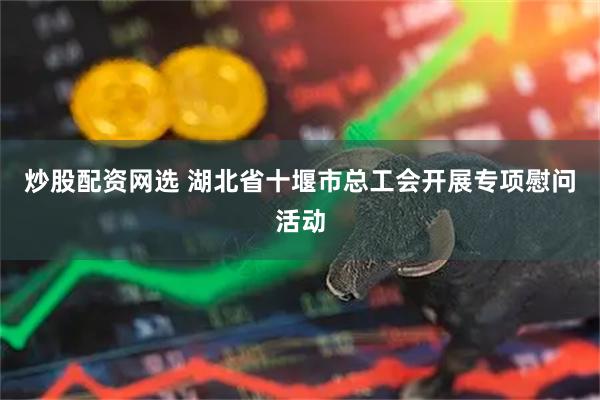 炒股配资网选 湖北省十堰市总工会开展专项慰问活动