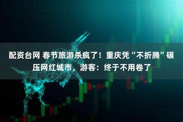 配资台网 春节旅游杀疯了！重庆凭“不折腾”碾压网红城市，游客：终于不用卷了