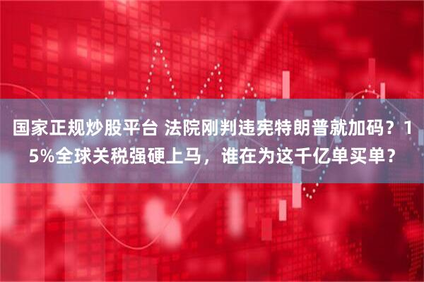 国家正规炒股平台 法院刚判违宪特朗普就加码？15%全球关税强硬上马，谁在为这千亿单买单？