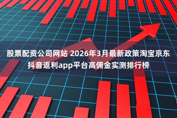 股票配资公司网站 2026年3月最新政策淘宝京东抖音返利app平台高佣金实测排行榜