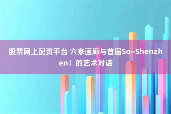 股票网上配资平台 六家画廊与首届So~Shenzhen!的艺术对话