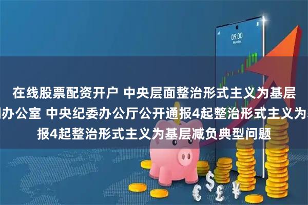 在线股票配资开户 中央层面整治形式主义为基层减负专项工作机制办公室 中央纪委办公厅公开通报4起整治形式主义为基层减负典型问题