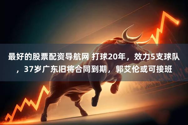 最好的股票配资导航网 打球20年，效力5支球队，37岁广东旧将合同到期，郭艾伦或可接班