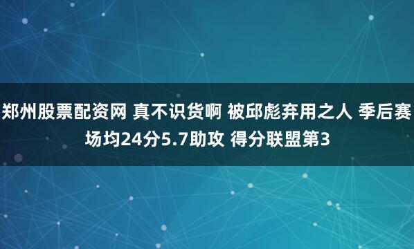 郑州股票配资网 真不识货啊 被邱彪弃用之人 季后赛场均24分5.7助攻 得分联盟第3