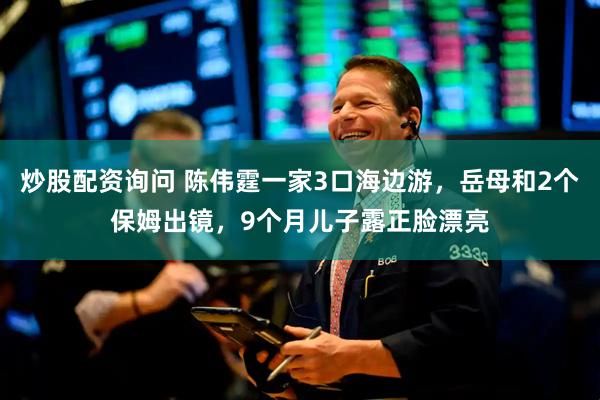 炒股配资询问 陈伟霆一家3口海边游，岳母和2个保姆出镜，9个月儿子露正脸漂亮