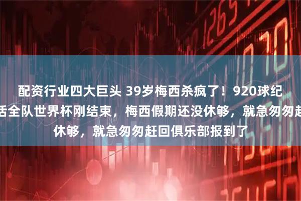 配资行业四大巨头 39岁梅西杀疯了！920球纪录出炉，一人盘活全队世界杯刚结束，梅西假期还没休够，就急匆匆赶回俱乐部报到了